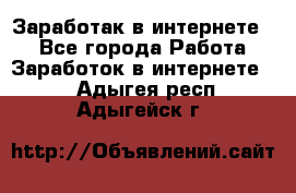 Заработак в интернете   - Все города Работа » Заработок в интернете   . Адыгея респ.,Адыгейск г.